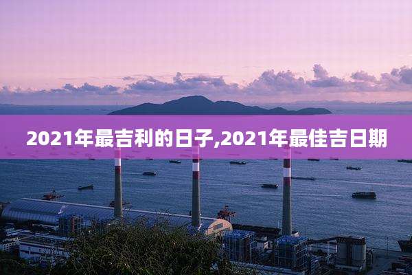 2021年最吉利的日子,2021年最佳吉日期