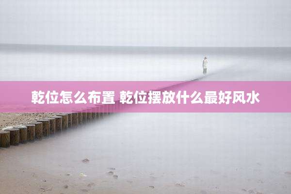 乾位怎么布置 乾位摆放什么最好风水