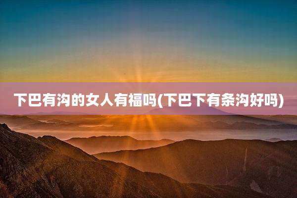 下巴有沟的女人有福吗(下巴下有条沟好吗)