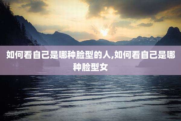 如何看自己是哪种脸型的人,如何看自己是哪种脸型女