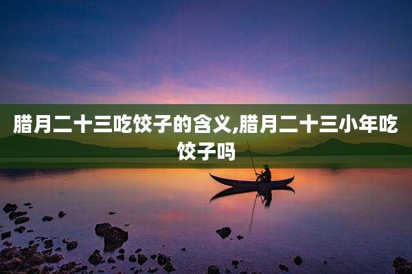 腊月二十三吃饺子的含义,腊月二十三小年吃饺子吗