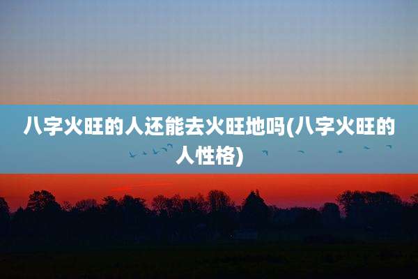 八字火旺的人还能去火旺地吗(八字火旺的人性格)