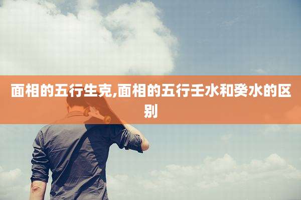 面相的五行生克,面相的五行壬水和癸水的区别