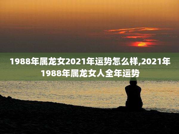1988年属龙女2021年运势怎么样,2021年1988年属龙女人全年运势