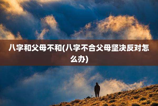 八字和父母不和(八字不合父母坚决反对怎么办)