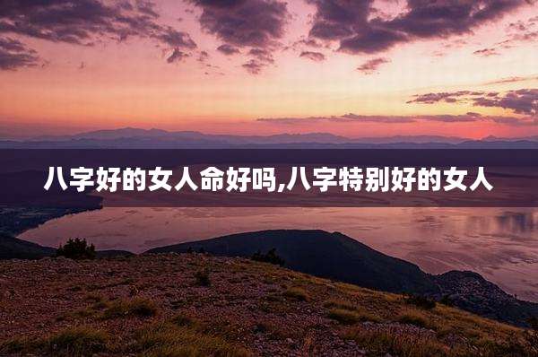 八字好的女人命好吗,八字特别好的女人