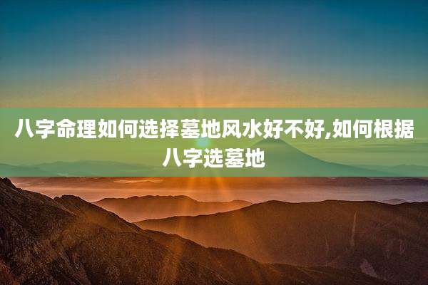 八字命理如何选择墓地风水好不好,如何根据八字选墓地