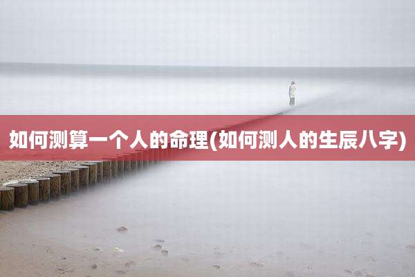 如何测算一个人的命理(如何测人的生辰八字)