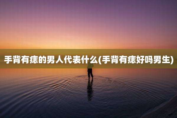 手背有痣的男人代表什么(手背有痣好吗男生)