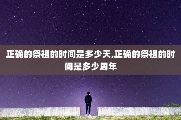 正确的祭祖的时间是多少天,正确的祭祖的时间是多少周年