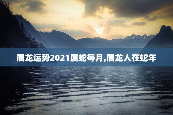 属龙运势2021属蛇每月,属龙人在蛇年