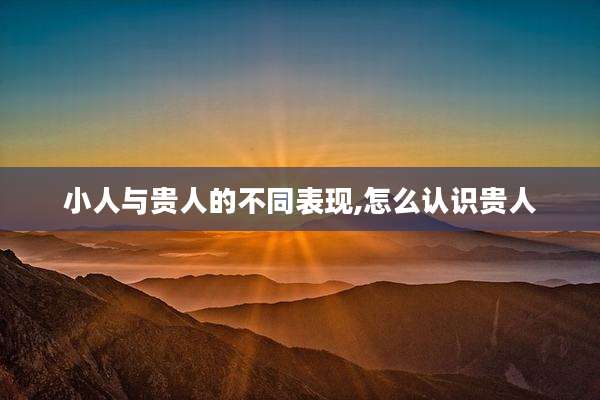 小人与贵人的不同表现,怎么认识贵人
