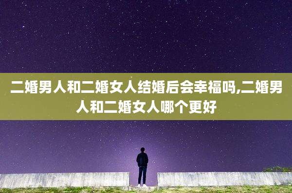 二婚男人和二婚女人结婚后会幸福吗,二婚男人和二婚女人哪个更好