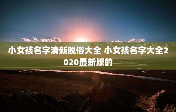 小女孩名字清新脱俗大全 小女孩名字大全2020最新版的