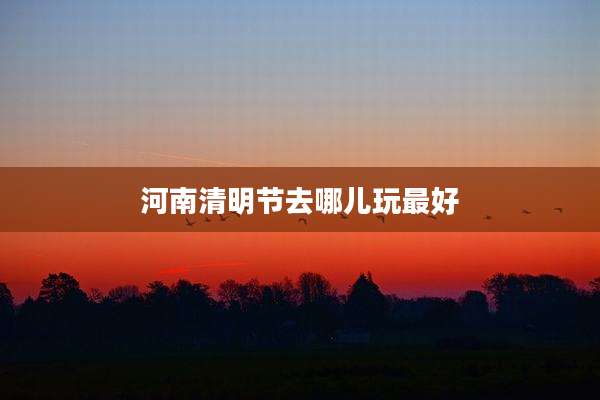 河南清明节去哪儿玩最好
