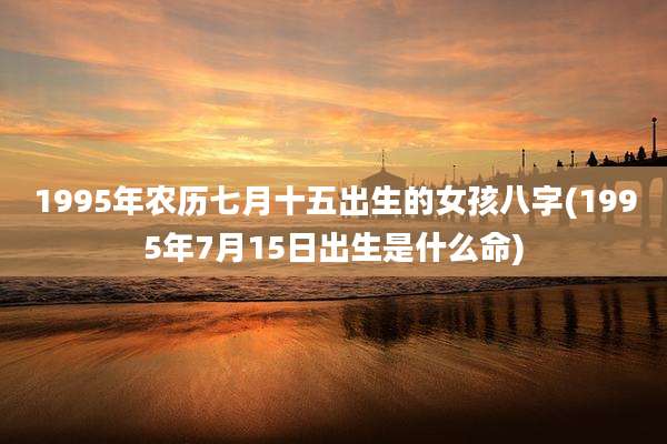 1995年农历七月十五出生的女孩八字(1995年7月15日出生是什么命)