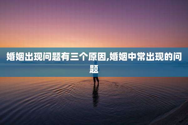 婚姻出现问题有三个原因,婚姻中常出现的问题