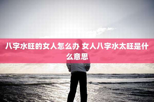 八字水旺的女人怎么办 女人八字水太旺是什么意思