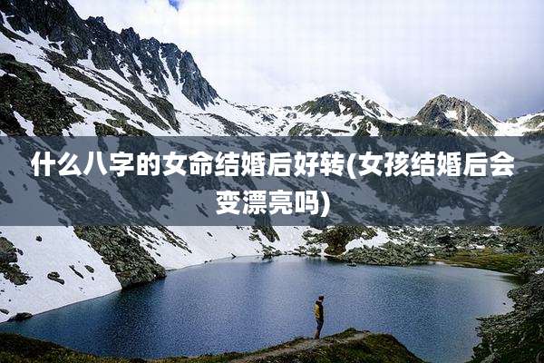 什么八字的女命结婚后好转(女孩结婚后会变漂亮吗)