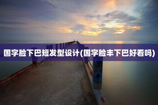 国字脸下巴短发型设计(国字脸丰下巴好看吗)