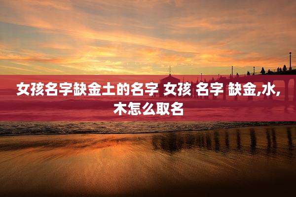 女孩名字缺金土的名字 女孩 名字 缺金,水,木怎么取名