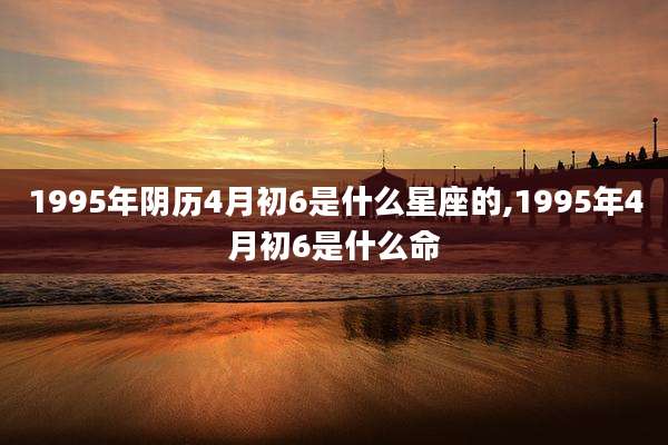 1995年阴历4月初6是什么星座的,1995年4月初6是什么命