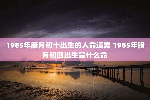 1985年腊月初十出生的人命运男 1985年腊月初四出生是什么命