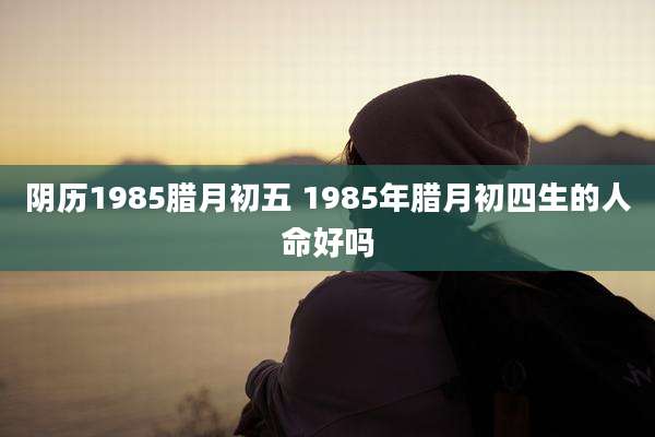 阴历1985腊月初五 1985年腊月初四生的人命好吗