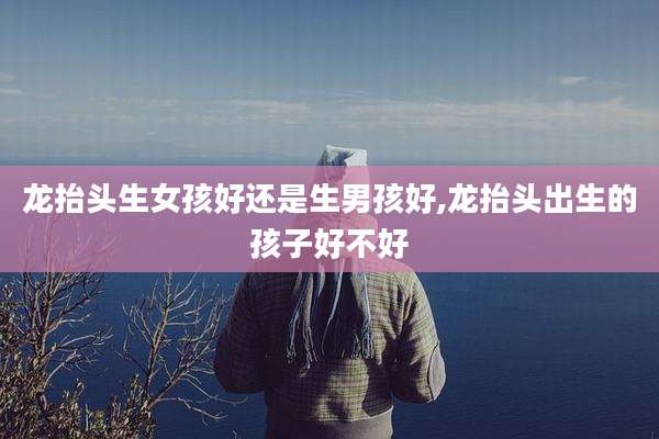 龙抬头生女孩好还是生男孩好,龙抬头出生的孩子好不好