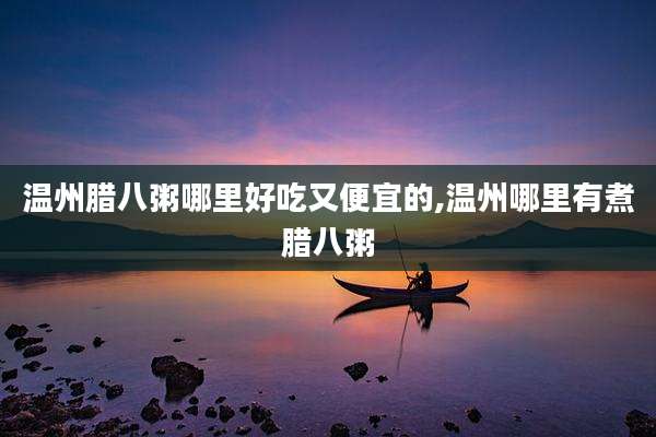温州腊八粥哪里好吃又便宜的,温州哪里有煮腊八粥