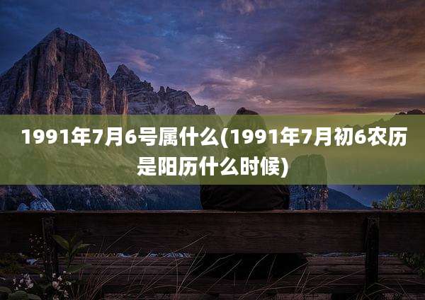 1991年7月6号属什么(1991年7月初6农历是阳历什么时候)