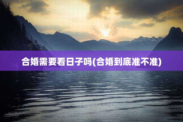 合婚需要看日子吗(合婚到底准不准)