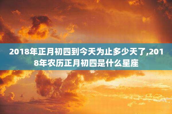 2018年正月初四到今天为止多少天了,2018年农历正月初四是什么星座