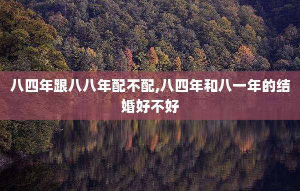 八四年跟八八年配不配,八四年和八一年的结婚好不好