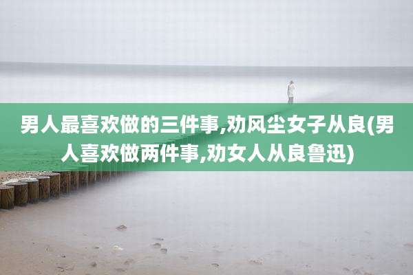 男人最喜欢做的三件事,劝风尘女子从良(男人喜欢做两件事,劝女人从良鲁迅)