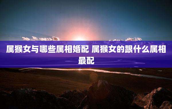 属猴女与哪些属相婚配 属猴女的跟什么属相最配