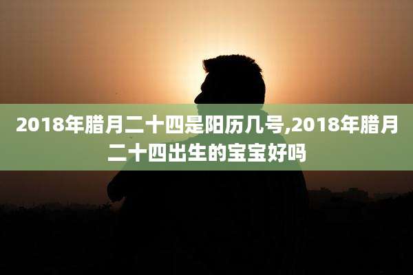 2018年腊月二十四是阳历几号,2018年腊月二十四出生的宝宝好吗