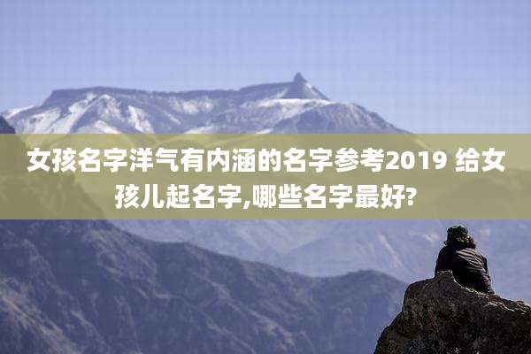 女孩名字洋气有内涵的名字参考2019 给女孩儿起名字,哪些名字最好?