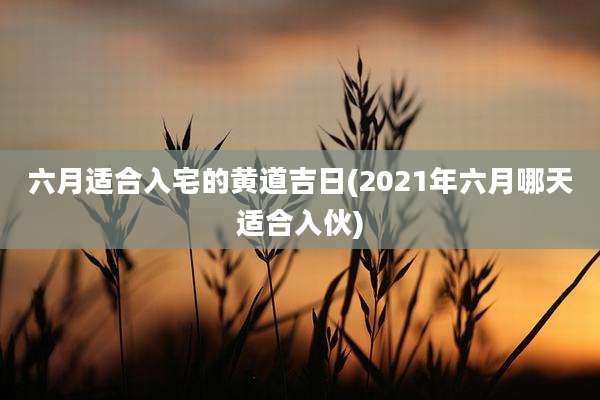 六月适合入宅的黄道吉日(2021年六月哪天适合入伙)