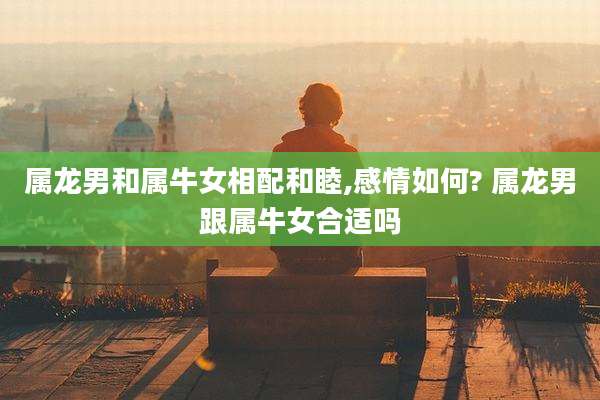 属龙男和属牛女相配和睦,感情如何? 属龙男跟属牛女合适吗