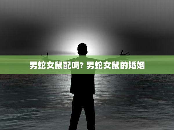 男蛇女鼠配吗? 男蛇女鼠的婚姻