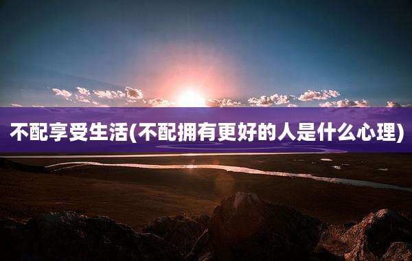 不配享受生活(不配拥有更好的人是什么心理)