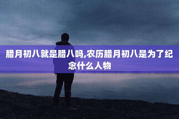 腊月初八就是腊八吗,农历腊月初八是为了纪念什么人物