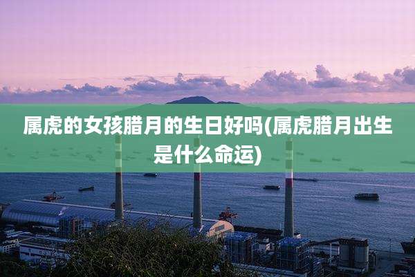 属虎的女孩腊月的生日好吗(属虎腊月出生是什么命运)
