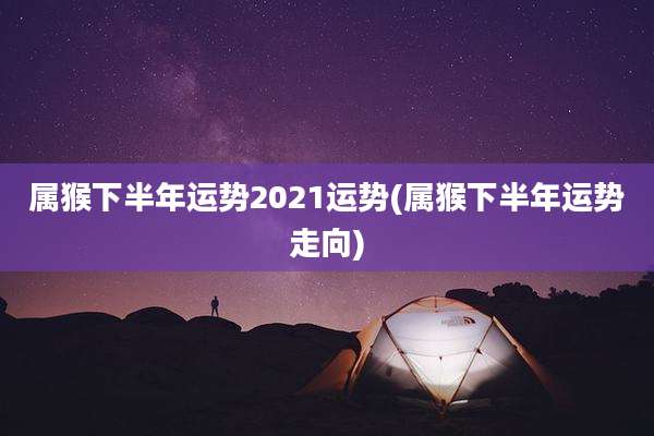 属猴下半年运势2021运势(属猴下半年运势走向)