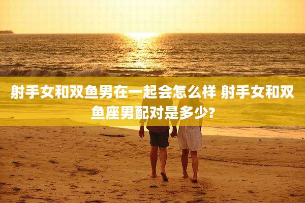 射手女和双鱼男在一起会怎么样 射手女和双鱼座男配对是多少?