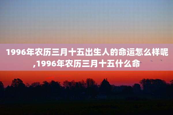 1996年农历三月十五出生人的命运怎么样呢,1996年农历三月十五什么命