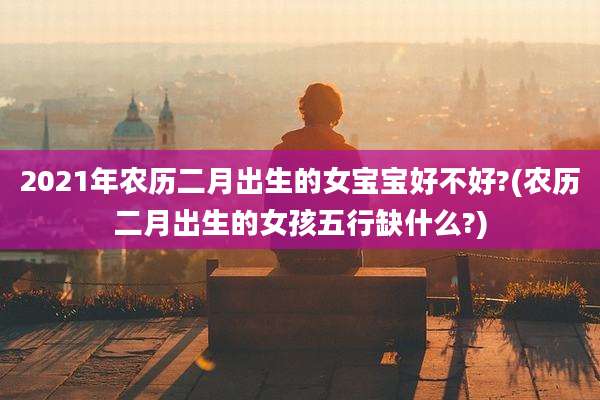 2021年农历二月出生的女宝宝好不好?(农历二月出生的女孩五行缺什么?)