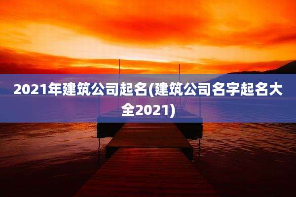 2021年建筑公司起名(建筑公司名字起名大全2021)
