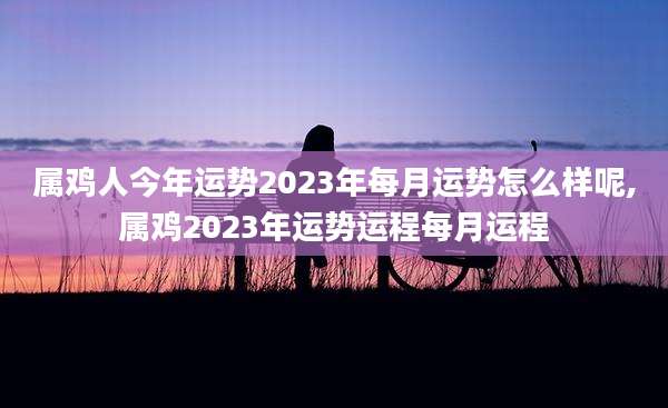 属鸡人今年运势2023年每月运势怎么样呢,属鸡2023年运势运程每月运程